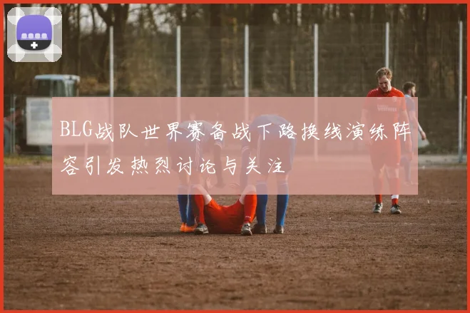 BLG战队世界赛备战下路换线演练阵容引发热烈讨论与关注