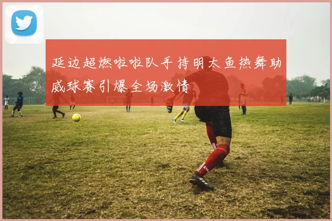 延边超燃啦啦队手持明太鱼热舞助威球赛引爆全场激情