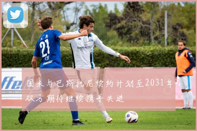 国米与巴斯托尼续约计划至2031年双方期待继续携手共进