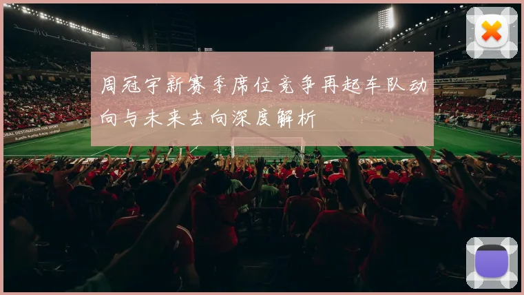 周冠宇新赛季席位竞争再起车队动向与未来去向深度解析
