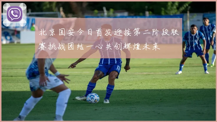 北京国安今日首发迎接第二阶段联赛挑战团结一心共创辉煌未来