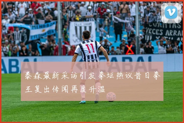 泰森最新采访引发拳坛热议昔日拳王复出传闻再度升温