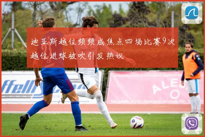 迪亚斯越位频频成焦点四场比赛9次越位进球被吹引发热议