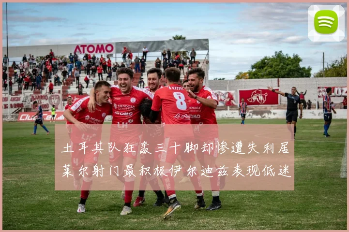 土耳其队狂轰三十脚却惨遭失利居莱尔射门最积极伊尔迪兹表现低迷
