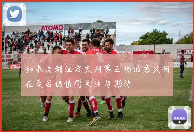 如果马刺注定失利第五场的意义何在是否仍值得关注与期待