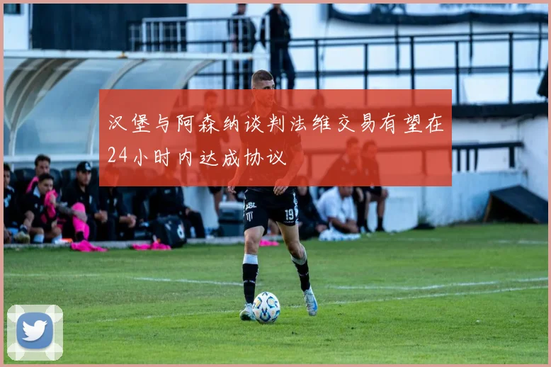 汉堡与阿森纳谈判法维交易有望在24小时内达成协议
