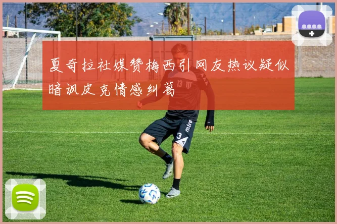 夏奇拉社媒赞梅西引网友热议疑似暗讽皮克情感纠葛