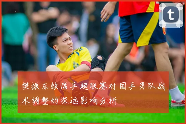 樊振东缺席乒超联赛对国乒男队战术调整的深远影响分析