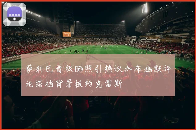 萨利巴晋级晒照引热议加布幽默评论搭档背景板约克雷斯