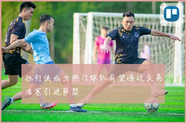 独行侠成为热门球队有望通过交易活塞引进萨瑟