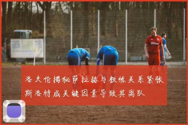 洛夫伦揭秘萨拉赫与教练关系紧张斯洛特成关键因素导致其离队