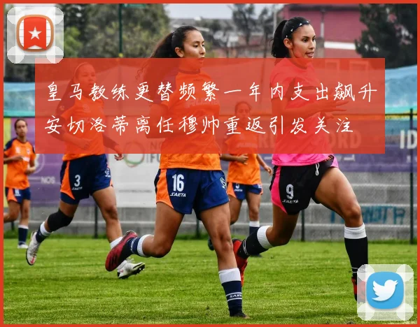 皇马教练更替频繁一年内支出飙升安切洛蒂离任穆帅重返引发关注