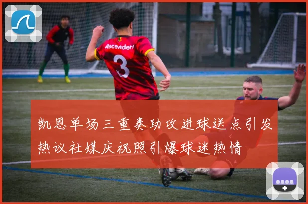 凯恩单场三重奏助攻进球送点引发热议社媒庆祝照引爆球迷热情