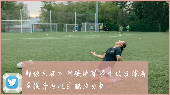 郑钦文在中网硬地赛事中的发球质量提升与适应能力分析