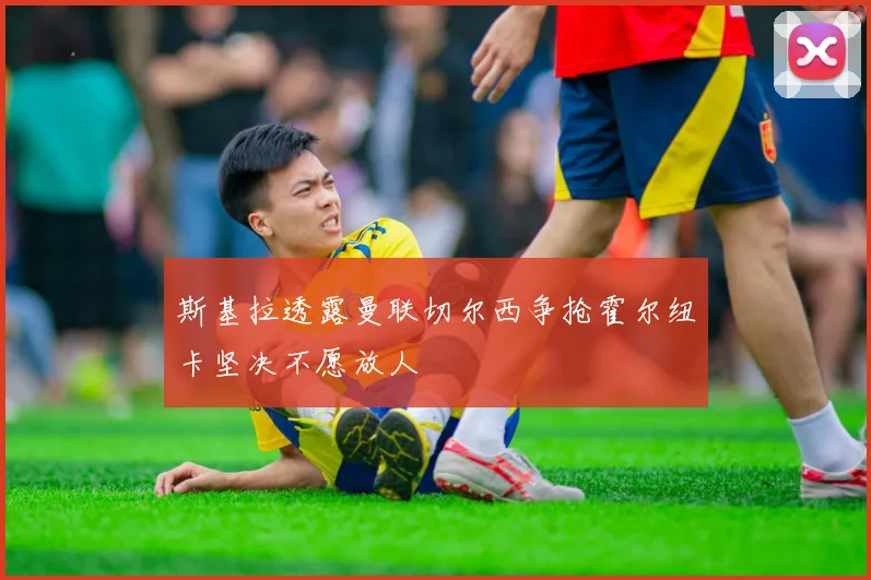 斯基拉透露曼联切尔西争抢霍尔纽卡坚决不愿放人