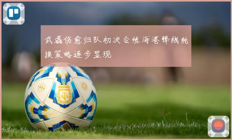武磊伤愈归队初次合练海港锋线轮换策略逐步显现