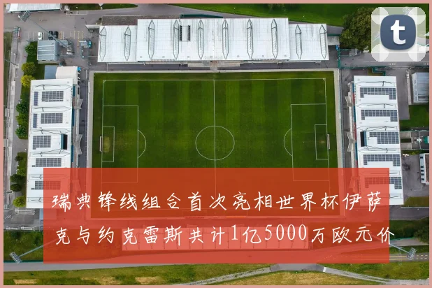 瑞典锋线组合首次亮相世界杯伊萨克与约克雷斯共计1亿5000万欧元价值