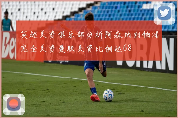 英超美资俱乐部分析阿森纳利物浦完全美资曼联美资比例达68
