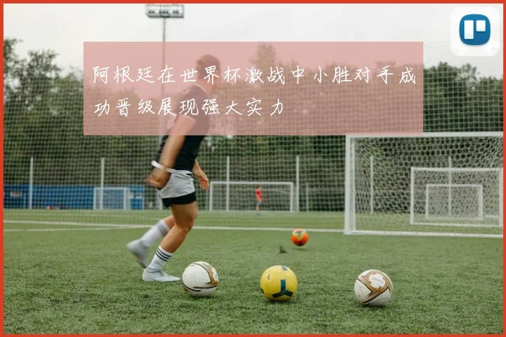 阿根廷在世界杯激战中小胜对手成功晋级展现强大实力
