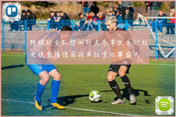 阿根廷全队悠闲时光尽享欢乐时刻电视直播德国战库拉索比赛盛况