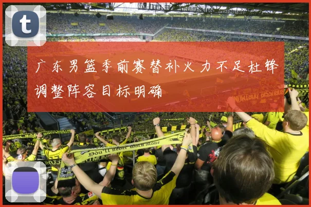 广东男篮季前赛替补火力不足杜锋调整阵容目标明确